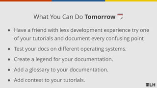 ● Have a friend with less development experience try one
of your tutorials and document every confusing point
● Test your docs on different operating systems.
● Create a legend for your documentation.
● Add a glossary to your documentation.
● Add context to your tutorials.
What You Can Do Tomorrow 🗓
 