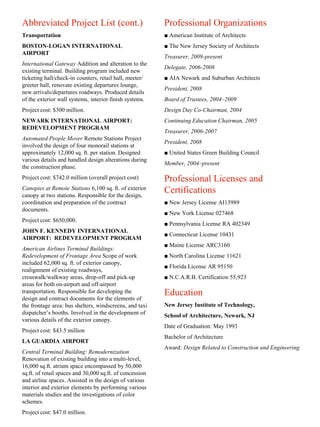 Abbreviated Project List (cont.)                          Professional Organizations
Transportation                                            ■ American Institute of Architects
BOSTON-LOGAN INTERNATIONAL                                ■ The New Jersey Society of Architects
AIRPORT
                                                          Treasurer, 2009-present
International Gateway Addition and alteration to the
                                                          Delegate, 2006-2008
existing terminal. Building program included new
ticketing hall/check-in counters, retail hall, meeter/    ■ AIA Newark and Suburban Architects
greeter hall, renovate existing departures lounge,
                                                          President, 2008
new arrivals/departures roadways. Produced details
of the exterior wall systems, interior finish systems.    Board of Trustees, 2004–2009
Project cost: $300 million.                               Design Day Co-Chairman, 2004
NEWARK INTERNATIONAL AIRPORT:                             Continuing Education Chairman, 2005
REDEVELOPMENT PROGRAM
                                                          Treasurer, 2006-2007
Automated People Mover Remote Stations Project
                                                          President, 2008
involved the design of four monorail stations at
approximately 12,000 sq. ft. per station. Designed        ■ United States Green Building Council
various details and handled design alterations during
                                                          Member, 2004–present
the construction phase.
Project cost: $742.0 million (overall project cost)       Professional Licenses and
Canopies at Remote Stations 6,100 sq. ft. of exterior     Certifications
canopy at two stations. Responsible for the design,
coordination and preparation of the contract              ■ New Jersey License AI13989
documents.
                                                          ■ New York License 027468
Project cost: $650,000.
                                                          ■ Pennsylvania License RA 402349
JOHN F. KENNEDY INTERNATIONAL
                                                          ■ Connecticut License 10431
AIRPORT: REDEVELOPMENT PROGRAM
                                                          ■ Maine License ARC3160
American Airlines Terminal Buildings:
Redevelopment of Frontage Area Scope of work              ■ North Carolina License 11621
included 62,000 sq. ft. of exterior canopy,
                                                          ■ Florida License AR 95150
realignment of existing roadways,
crosswalk/walkway areas, drop-off and pick-up             ■ N.C.A.R.B. Certification 55,923
areas for both on-airport and off-airport
transportation. Responsible for developing the            Education
design and contract documents for the elements of
the frontage area: bus shelters, windscreens, and taxi    New Jersey Institute of Technology,
dispatcher’s booths. Involved in the development of       School of Architecture, Newark, NJ
various details of the exterior canopy.
                                                          Date of Graduation: May 1993
Project cost: $43.5 million
                                                          Bachelor of Architecture
LA GUARDIA AIRPORT
                                                          Award: Design Related to Construction and Engineering
Central Terminal Building: Remodernization
Renovation of existing building into a multi-level,
16,000 sq.ft. atrium space encompassed by 50,000
sq.ft. of retail spaces and 30,000 sq.ft. of concession
and airline spaces. Assisted in the design of various
interior and exterior elements by performing various
materials studies and the investigations of color
schemes.
Project cost: $47.0 million.
 