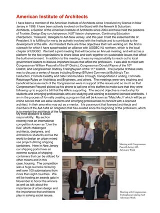 American Institute of Architects
I have been a member of the American Institute of Architects since I received my license in New
Jersey in 1998. I have been actively involved on the Board with the Newark & Suburban
Architects, a Section of the American Institute of Architects since 2004 and have held the positions
of Trustee, Design Day co-chairperson, NJIT liaison chairperson, Continuing Education
chairperson, Treasurer, Delegate to AIA New Jersey, and this year I hold the esteemed title of
President. It is fulfilling for me to be actively involved with the Institute and to contribute to the
development of the AIA. As President there are three objectives that I am working on: the first is
outreach for which I have spearheaded an alliance with USGBC-NJ northern, which is the local
chapter of USGBC. We held a joint meeting that will become an Annual meeting, and will act as a
platform for the two organizations to share ideas and work together on sustainable issues that affect
the built environment. In addition to this meeting, it was my responsibility to reach out to local
government leaders to discuss important issues that affect the profession. I was able to meet with
Congressman William Pascrell of the 8th District, Congressman Donald Payne of the 10th
District, and Congressman Rodney Frelinghuysen of the 11th District. The purpose of these visits
was to discuss a series of issues including Energy Efficient Commercial Building’s Tax
Deduction, Promote Healthy and Safe Communities Through Transportation Funding, Eliminate
Retainage Rules on Architects and Engineers, and others. The meetings were very inspiring and
beneficial because each of the Congressman were in support of the issues and so much so that
Congressman Pascrell picked up his phone to call one of his staffers to make sure that they were
following up to support a bill that the AIA is supporting. The second objective is mentorship for
students and emerging professionals who are studying and working to become licensed architects. I
am in the process of formally creating a program that will be known as “MatchArch” which will be an
online service that will allow students and emerging professionals to connect with a licensed
architect in their area who may act as a mentor. It is paramount that licensed architects and
members of the AIA fulfill an obligation that has existed since the beginning of the profession, which
is to mentor the architects of the future.
My third objective is social
responsibility. My section
recently held an international
competition known as “Live the
Box” which challenged
architects, designers, and
architecture students across the
world to design an urban mixed
use project utilizing shipping
                                                                                       Meeting with Congressman
containers. Here in New Jersey                                                         Pascrell during AIA
our shipping ports have an                                                             Advocacy Week
extreme surplus of shipping
containers that can be utilized for
other means and in this
case, housing. The competition
was a huge success receiving
well over 100 submissions from
more than eight countries. We
will be hosting an awards gala in
November to honor the winners
as well as talk about the
importance of urban design and
the importance that architects                                                         Meeting with Congressman
play in solving social issues.                                                         Frelinghuysen during AIA
                                                                                        Advocacy Week
 
