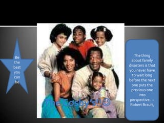 Be the best you can be The thing about family disasters is that you never have to wait long before the next one puts the previous one into perspective.  ~Robert Brault, The Cosby’s!!