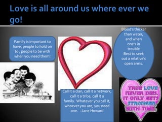 Love is all around us where ever we go!Blood's thicker than water, and when one's in troubleBest to seek out a relative's open arms.Family is important to have, people to hold on to , people to be with when you need them!Call it a clan, call it a network, call it a tribe, call it a family.  Whatever you call it, whoever you are, you need one.  ~Jane Howard
