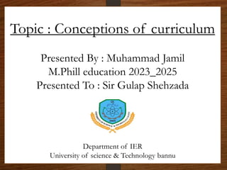 Topic : Conceptions of curriculum
Presented By : Muhammad Jamil
M.Phill education 2023_2025
Presented To : Sir Gulap Shehzada
Department of IER
University of science & Technology bannu
 