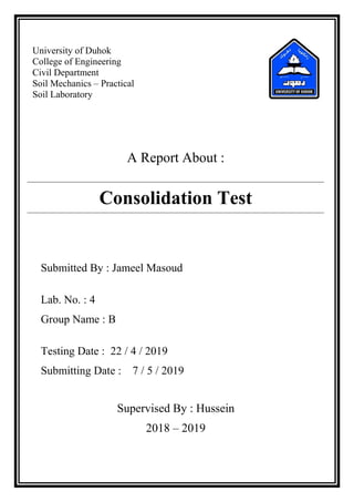 University of Duhok
College of Engineering
Civil Department
Soil Mechanics – Practical
Soil Laboratory
A Report About :
Consolidation Test
Submitted By : Jameel Masoud
Lab. No. : 4
Group Name : B
Testing Date : 22 / 4 / 2019
Submitting Date : 7 / 5 / 2019
Supervised By : Hussein
2018 – 2019
 