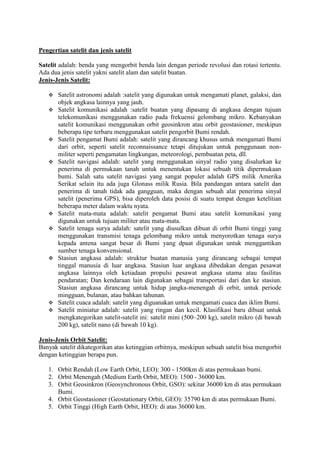 Pengertian satelit dan jenis satelit

Satelit adalah: benda yang mengorbit benda lain dengan periode revolusi dan rotasi tertentu.
Ada dua jenis satelit yakni satelit alam dan satelit buatan.
Jenis-Jenis Satelit:

      Satelit astronomi adalah :satelit yang digunakan untuk mengamati planet, galaksi, dan
       objek angkasa lainnya yang jauh.
      Satelit komunikasi adalah :satelit buatan yang dipasang di angkasa dengan tujuan
       telekomunikasi menggunakan radio pada frekuensi gelombang mikro. Kebanyakan
       satelit komunikasi menggunakan orbit geosinkron atau orbit geostasioner, meskipun
       beberapa tipe terbaru menggunakan satelit pengorbit Bumi rendah.
      Satelit pengamat Bumi adalah: satelit yang dirancang khusus untuk mengamati Bumi
       dari orbit, seperti satelit reconnaissance tetapi ditujukan untuk penggunaan non-
       militer seperti pengamatan lingkungan, meteorologi, pembuatan peta, dll.
      Satelit navigasi adalah: satelit yang menggunakan sinyal radio yang disalurkan ke
       penerima di permukaan tanah untuk menentukan lokasi sebuah titik dipermukaan
       bumi. Salah satu satelit navigasi yang sangat populer adalah GPS milik Amerika
       Serikat selain itu ada juga Glonass milik Rusia. Bila pandangan antara satelit dan
       penerima di tanah tidak ada gangguan, maka dengan sebuah alat penerima sinyal
       satelit (penerima GPS), bisa diperoleh data posisi di suatu tempat dengan ketelitian
       beberapa meter dalam waktu nyata.
      Satelit mata-mata adalah: satelit pengamat Bumi atau satelit komunikasi yang
       digunakan untuk tujuan militer atau mata-mata.
      Satelit tenaga surya adalah: satelit yang diusulkan dibuat di orbit Bumi tinggi yang
       menggunakan transmisi tenaga gelombang mikro untuk menyorotkan tenaga surya
       kepada antena sangat besar di Bumi yang dpaat digunakan untuk menggantikan
       sumber tenaga konvensional.
      Stasiun angkasa adalah: struktur buatan manusia yang dirancang sebagai tempat
       tinggal manusia di luar angkasa. Stasiun luar angkasa dibedakan dengan pesawat
       angkasa lainnya oleh ketiadaan propulsi pesawat angkasa utama atau fasilitas
       pendaratan; Dan kendaraan lain digunakan sebagai transportasi dari dan ke stasiun.
       Stasiun angkasa dirancang untuk hidup jangka-menengah di orbit, untuk periode
       mingguan, bulanan, atau bahkan tahunan.
      Satelit cuaca adalah: satelit yang diguanakan untuk mengamati cuaca dan iklim Bumi.
      Satelit miniatur adalah: satelit yang ringan dan kecil. Klasifikasi baru dibuat untuk
       mengkategorikan satelit-satelit ini: satelit mini (500–200 kg), satelit mikro (di bawah
       200 kg), satelit nano (di bawah 10 kg).

Jenis-Jenis Orbit Satelit:
Banyak satelit dikategorikan atas ketinggian orbitnya, meskipun sebuah satelit bisa mengorbit
dengan ketinggian berapa pun.

   1. Orbit Rendah (Low Earth Orbit, LEO): 300 - 1500km di atas permukaan bumi.
   2. Orbit Menengah (Medium Earth Orbit, MEO): 1500 - 36000 km.
   3. Orbit Geosinkron (Geosynchronous Orbit, GSO): sekitar 36000 km di atas permukaan
      Bumi.
   4. Orbit Geostasioner (Geostationary Orbit, GEO): 35790 km di atas permukaan Bumi.
   5. Orbit Tinggi (High Earth Orbit, HEO): di atas 36000 km.
 