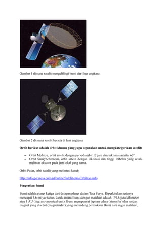 Gambar 1 dimana satelit mengelilingi bumi dari luar angkasa




Gambar 2 di mana satelit berada di luar angkasa

Orbit berikut adalah orbit khusus yang juga digunakan untuk mengkategorikan satelit:

       Orbit Molniya, orbit satelit dengan perioda orbit 12 jam dan inklinasi sekitar 63°.
       Orbit Sunsynchronous, orbit satelit dengan inklinasi dan tinggi tertentu yang selalu
       melintas ekuator pada jam lokal yang sama.

Orbit Polar, orbit satelit yang melintasi kutub

http://info.g-excess.com/id/online/Satelit-dan-Orbitnya.info

Pengertian bumi

Bumi adalah:planet ketiga dari delapan planet dalam Tata Surya. Diperkirakan usianya
mencapai 4,6 milyar tahun. Jarak antara Bumi dengan matahari adalah 149.6 juta kilometer
atau 1 AU (ing: astronomical unit). Bumi mempunyai lapisan udara (atmosfer) dan medan
magnet yang disebut (magnetosfer) yang melindung permukaan Bumi dari angin matahari,
 