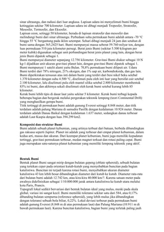 sinar ultraungu, dan radiasi dari luar angkasa. Lapisan udara ini menyelimuti bumi hingga
ketinggian sekitar 700 kilometer. Lapisan udara ini dibagi menjadi Troposfer, Stratosfer,
Mesosfer, Termosfer, dan Eksosfer.
Lapisan ozon, setinggi 50 kilometer, berada di lapisan stratosfer dan mesosfer dan
melindungi bumi dari sinar ultraungu. Perbedaan suhu permukaan bumi adalah antara -70 °C
hingga 55 °C bergantung pada iklim setempat. Sehari dibagi menjadi 24 jam dan setahun di
bumi sama dengan 365,2425 hari. Bumi mempunyai massa seberat 59.760 milyar ton, dengan
luas permukaan 510 juta kilometer persegi. Berat jenis Bumi (sekitar 5.500 kilogram per
meter kubik) digunakan sebagai unit perbandingan berat jenis planet yang lain, dengan berat
jenis Bumi dipatok sebagai 1.
Bumi mempunyai diameter sepanjang 12.756 kilometer. Gravitasi Bumi diukur sebagai 10 N
kg-1 dijadikan unit ukuran gravitasi planet lain, dengan gravitasi Bumi dipatok sebagai 1.
Bumi mempunyai 1 satelit alami yaitu Bulan. 70,8% permukaan bumi diliputi air. Udara
Bumi terdiri dari 78% nitrogen, 21% oksigen, dan 1% uap air, karbondioksida, dan gas lain.
Bumi diperkirakan tersusun atas inti dalam bumi yang terdiri dari besi nikel beku setebal
1.370 kilometer dengan suhu 4.500 °C, diselimuti pula oleh inti luar yang bersifat cair setebal
2.100 kilometer, lalu diselimuti pula oleh mantel silika setebal 2.800 kilometer membentuk
83% isi bumi, dan akhirnya sekali diselimuti oleh kerak bumi setebal kurang lebih 85
kilometer.
Kerak bumi lebih tipis di dasar laut yaitu sekitar 5 kilometer. Kerak bumi terbagi kepada
beberapa bagian dan bergerak melalui pergerakan tektonik lempeng (teori Continental Drift)
yang menghasilkan gempa bumi.
Titik tertinggi di permukaan bumi adalah gunung Everest setinggi 8.848 meter, dan titik
terdalam adalah palung Mariana di samudra Pasifik dengan kedalaman 10.924 meter. Danau
terdalam adalah Danau Baikal dengan kedalaman 1.637 meter, sedangkan danau terbesar
adalah Laut Kaspia dengan luas 394.299 km2.

Komposisi dan struktur Bumi
Bumi adalah sebuah planet kebumian, yang artinya terbuat dari batuan, berbeda dibandingkan
gas raksasa seperti Jupiter. Planet ini adalah yang terbesar dari empat planet kebumian, dalam
kedua arti, massa dan ukuran. Dari keempat planet kebumian, bumi juga memiliki kepadatan
tertinggi, gravitasi permukaan terbesar, medan magnet terkuat dan rotasi paling cepat. Bumi
juga merupakan satu-satunya planet kebumian yang memiliki lempeng tektonik yang aktif.



Bentuk Bumi
Bentuk planet Bumi sangat mirip dengan bulatan gepeng (oblate spheroid), sebuah bulatan
yang tertekan ceper pada orientasi kutub-kutub yang menyebabkan buncitan pada bagian
katulistiwa. Buncitan ini terjadi karena rotasi bumi, menyebabkan ukuran diameter
katulistiwa 43 km lebih besar dibandingkan diameter dari kutub ke kutub. Diameter rata-rata
dari bulatan bumi adalah 12.742 km, atau kira-kira 40.000 km/?. Karena satuan meter pada
awalnya didefinisikan sebagai 1/10.000.000 jarak antara katulistiwa ke kutub utara melalui
kota Paris, Prancis.
Topografi lokal sedikit bervariasi dari bentuk bulatan ideal yang mulus, meski pada skala
global, variasi ini sangat kecil. Bumi memiliki toleransi sekitar satu dari 584, atau 0,17%
dibanding bulatan sempurna (reference spheroid), yang lebih mulus jika dibandingkan
dengan toleransi sebuah bola biliar, 0,22%. Lokal deviasi terbesar pada permukaan bumi
adalah gunung Everest (8.848 m di atas permukaan laut) dan Palung Mariana (10.911 m di
bawah permukaan laut). Karena buncitan katulistiwa, bagian bumi yang terletak paling jauh
 