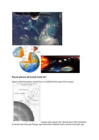 Kayak gimana sih bentuk bumi itu?

Seperti telah kita ketahui, bentuk bumi itu tidaklah bulat seperti bola maupun




                                     maupun elips seperti telur. Bentuk bumi lebih mendekati
ke bentuk apel (kata pak Piping), tapi bentuk bumi tidaklah mulus semulus buah apel, tapi
 