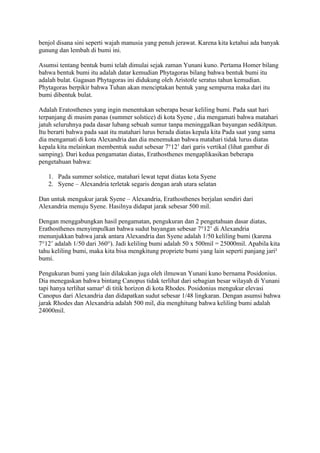 benjol disana sini seperti wajah manusia yang penuh jerawat. Karena kita ketahui ada banyak
gunung dan lembah di bumi ini.

Asumsi tentang bentuk bumi telah dimulai sejak zaman Yunani kuno. Pertama Homer bilang
bahwa bentuk bumi itu adalah datar kemudian Phytagoras bilang bahwa bentuk bumi itu
adalah bulat. Gagasan Phytagoras ini didukung oleh Aristotle seratus tahun kemudian.
Phytagoras berpikir bahwa Tuhan akan menciptakan bentuk yang sempurna maka dari itu
bumi dibentuk bulat.

Adalah Eratosthenes yang ingin menentukan seberapa besar keliling bumi. Pada saat hari
terpanjang di musim panas (summer solstice) di kota Syene , dia mengamati bahwa matahari
jatuh seluruhnya pada dasar lubang sebuah sumur tanpa meninggalkan bayangan sedikitpun.
Itu berarti bahwa pada saat itu matahari lurus berada diatas kepala kita Pada saat yang sama
dia mengamati di kota Alexandria dan dia menemukan bahwa matahari tidak lurus diatas
kepala kita melainkan membentuk sudut sebesar 7°12’ dari garis vertikal (lihat gambar di
samping). Dari kedua pengamatan diatas, Erathosthenes mengaplikasikan beberapa
pengetahuan bahwa:

   1. Pada summer solstice, matahari lewat tepat diatas kota Syene
   2. Syene – Alexandria terletak segaris dengan arah utara selatan

Dan untuk mengukur jarak Syene – Alexandria, Erathosthenes berjalan sendiri dari
Alexandria menuju Syene. Hasilnya didapat jarak sebesar 500 mil.

Dengan menggabungkan hasil pengamatan, pengukuran dan 2 pengetahuan dasar diatas,
Erathosthenes menyimpulkan bahwa sudut bayangan sebesar 7°12’ di Alexandria
menunjukkan bahwa jarak antara Alexandria dan Syene adalah 1/50 keliling bumi (karena
7°12’ adalah 1/50 dari 360°). Jadi keliling bumi adalah 50 x 500mil = 25000mil. Apabila kita
tahu keliling bumi, maka kita bisa mengkitung propriete bumi yang lain seperti panjang jari²
bumi.

Pengukuran bumi yang lain dilakukan juga oleh ilmuwan Yunani kuno bernama Posidonius.
Dia menegaskan bahwa bintang Canopus tidak terlihat dari sebagian besar wilayah di Yunani
tapi hanya terlihat samar² di titik horizon di kota Rhodes. Posidonius mengukur elevasi
Canopus dari Alexandria dan didapatkan sudut sebesar 1/48 lingkaran. Dengan asumsi bahwa
jarak Rhodes dan Alexandria adalah 500 mil, dia menghitung bahwa keliling bumi adalah
24000mil.
 