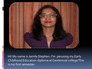 Hi! My name is Jamila Stephen. I’m  perusing my Early Childhood Education diploma at Centennial college This is my first semester.,[object Object]