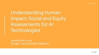 Proprietary + Conﬁdential
Understanding Human
Impact: Social and Equity
Assessments for AI
Technologies
Jamila Smith-Loud
Google, Trust and Safety Research
 