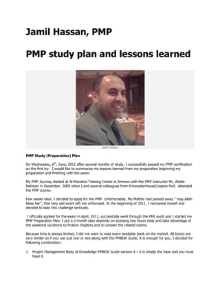 Jamil Hassan, PMP<br />PMP study plan and lessons learned<br />Jamil Hassan<br />PMP Study (Preparation) Plan<br />On Wednesday, 6th, June, 2011 after several months of study, I successfully passed my PMP certification on the first try.  I would like to summarize my lessons learned from my preparation beginning my preparation and finishing with the exam.<br />My PMP Journey started at Al-Manahel Training Center in Amman with the PMP instructor Mr. Abdel- Rahman in December, 2009 when I and several colleagues from PricewaterhouseCoopers PwC  attended the PMP course.<br />Few weeks later, I decided to apply for the PMP. Unfortunately, My Mother had passed away “ may Allah bless her”, that very sad event left me unfocused. At the beginning of 2011, I recovered myself and decided to take this challenge seriously.<br /> I officially applied for the exam in April, 2011, successfully went through the PMI audit and I started my PMP Preparation Plan. I put a 2-month plan depends on studying two hours daily and take advantage of the weekend vocations to finalize chapters and to answer the related exams.  <br />Because time is always limited, I did not want to read every available book on the market. All books are very similar so if you use just one or two along with the PMBOK Guide, it is enough for you. I decided for following combination:<br />Project Management Body of Knowledge PMBOK Guide version 4 – it is simply the base and you must have it.<br />Al-Manahel studying material along with the Excel simulation exams.<br />Rita Mulcahy – PMP Exam Prep, 6th Edition 2009  + PM Fast Track ver 6.0 software<br />Head First PMP, 2nd edition, 2009 by Jennifer Greene, PMP and Andrew Stellman, PMP.<br />My study plan was set in following order: <br />,[object Object]
