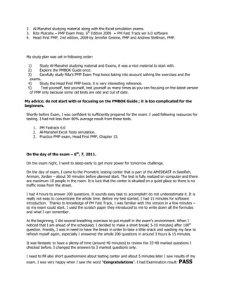 2. Al-Manahel studying material along with the Excel simulation exams.
3. Rita Mulcahy – PMP Exam Prep, 6th Edition 2009 + PM Fast Track ver 6.0 software
4. Head First PMP, 2nd edition, 2009 by Jennifer Greene, PMP and Andrew Stellman, PMP.




My study plan was set in following order:

 1)    Study Al-Manahel studying material and Exams, it was a nice material to start with.
 2)    Explore the PMBOK Guide once.
 3)    Carefully study Rita’s PMP Exam Prep twice taking into account solving the exercises and the
  exams.
 4)    Study the Head First PMP twice, it is very interesting reference.
 5)     Test yourself, test yourself, test yourself as many times as you can focusing on the latest version
  of PMP only because some old tests are odd and out of date.

My advice: do not start with or focusing on the PMBOK Guide ; it is too complicated for the
beginners.

Shortly before Exam, I was confident to sufficiently prepared for the exam. I used following resources for
testing. I had not less than 80% average result from these tests.

    1. PM Fastrack 6.0
    2. Al-Manahel Excel Tests simulation.
    3. Practice PMP exam, Head First PMP, Chapter 15.



On the day of the exam – 6th, 7, 2011.

On the exam night, I went to sleep early to get more power for tomorrow challenge.

On the day of exam, I came to the Prometric testing center that is part of the AMEDEAST in Sweifieh,
Amman, Jordan – about 30 minutes before planned start. The test is fully realized on computer and there
are maximum 10 people in the room. It is luck that the center is situated on a quiet place so there is no
traffic noise from the street.

I had 4 hours to answer 200 questions. It sounds easy task to accomplish! do not underestimate it. It is
really not easy to concentrate the whole time. Before my test started, I had 15 minutes for software
introduction. Thanks to knowledge of PM Fast Track, I was familiar with this version in a few minutes –
so my exam could start. I used the scratch paper they introduced to me to write down all the formulas
and what I can remember.

At the beginning, I did several breathing exercises to put myself in the exam’s environment. When I
noticed that I am ahead of the scheduled, I decided to make a short break( 5-10 minutes) after 100th
question. Frankly, I was in need to have the break in order to take a little snack and washing my face to
refresh myself again, especially I answered the whole 200 questions in around 3 hours & 15 minutes.

It was fantastic to have a plenty of time (around 40 minutes) to review the 35-40 marked questions I
checked before. I changed the answers to 3 marked questions only.

I need to fill also short questionnaire about testing center and about 5 minutes later I saw results of my
exam. I was very happy when I saw the word “Congratulations”. I had Examination result:        PASS
 