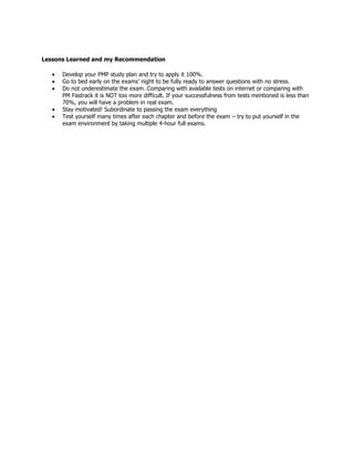 Lessons Learned and my Recommendation
Develop your PMP study plan and try to apply it 100%.
Go to bed early on the exams’ night to be fully ready to answer questions with no stress.
Do not underestimate the exam. Comparing with available tests on internet or comparing with
PM Fastrack it is NOT too more difficult. If your successfulness from tests mentioned is less than
70%, you will have a problem in real exam.
Stay motivated! Subordinate to passing the exam everything
Test yourself many times after each chapter and before the exam – try to put yourself in the
exam environment by taking multiple 4-hour full exams.

 