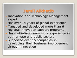 Jamil Alkhatib
 Innovation and Technology Management
expert
 Has over 15 years of global experience
 Managed and developed more than 6
regional innovation support programs
 Has multi-disciplinary work experience in
both private and public sectors
 Supported over 15 companies in
developing their business improvement
through innovation
 