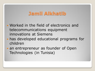 Jamil Alkhatib
 Worked in the field of electronics and
telecommunications equipment
innovations at Siemens
 has developed educational programs for
children
 an entrepreneur as founder of Open
Technologies (in Tunisia)
 