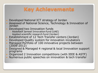  Developed National ICT strategy of Jordan
 Assessed of National Science, Technology & Innovation of
Jordan
 Developed two Innovation funds
◦ Abdellatif Jameel Innovation fund (UAE)
◦ Applied scientific research fund (Jordan)
 Establishment of 12 Tech Transfer centers (Jordan)
 Developed Quality system for innovation incubators
 Managed Portfolio of 100 innovative projects between
(2008-2012)
 Designed & Managed 4 regional & local Innovation support
programs
 Mentoring and Coaching several entrepreneurs
 Organized 2 Innovation competitions (with IEEE & ASTF)
 Numerous public speeches on innovation & tech transfer
Key Achievements
 