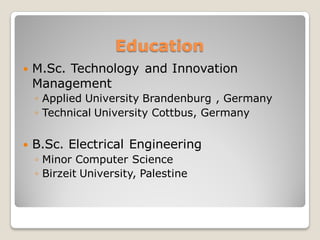 Education
 M.Sc. Technology and Innovation
Management
◦ Applied University Brandenburg , Germany
◦ Technical University Cottbus, Germany
 B.Sc. Electrical Engineering
◦ Minor Computer Science
◦ Birzeit University, Palestine
 