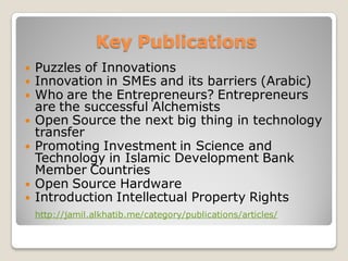 Key Publications
 Puzzles of Innovations
 Innovation in SMEs and its barriers (Arabic)
 Who are the Entrepreneurs? Entrepreneurs
are the successful Alchemists
 Open Source the next big thing in technology
transfer
 Promoting Investment in Science and
Technology in Islamic Development Bank
Member Countries
 Open Source Hardware
 Introduction Intellectual Property Rights
http://jamil.alkhatib.me/category/publications/articles/
 