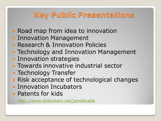 Key Public Presentations
 Creativity stimulations in organizations
 Road map from idea to innovation
 Innovation Management
 Research & Innovation Policies
 Technology and Innovation Management
 Innovation strategies
 Towards innovative industrial sector
 Technology Transfer
 Risk acceptance of technological changes
 Innovation Incubators
 Patents for kids
http://www.slideshare.net/jamilkhatib
 