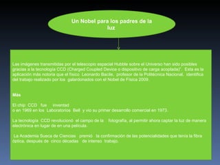 Un Nobel para los padres de la luz   Las imágenes transmitidas por el telescopio espacial Hubble sobre el Universo han sido posibles gracias a la tecnología CCD (Charged Coupled Device o dispositivo de carga acoplada)”.  Esta es la aplicación más notoria que el físico  Leonardo Bacile,  profesor de la Politécnica Nacional,  identifica del trabajo realizado por los  galardonados con el Nobel de Física 2009.       Más El chip  CCD   fue     inventad o en 1969 en los  Laboratorios  Bell  y vio su primer desarrollo comercial en 1973.  La tecnología  CCD revolucionó  el campo de la    fotografía, al permitir ahora captar la luz de manera electrónica en lugar de en una película.  La Academia Sueca de Ciencias   premió   la confirmación de las potencialidades que tenía la fibra óptica, después de  cinco décadas   de intenso  trabajo. 