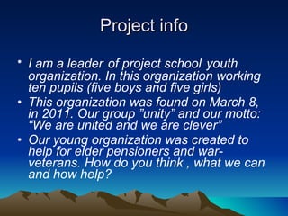 Project info I am a leader   of project school   youth organization. In this organization working ten pupils (five boys and five girls) This organization was found on March 8, in 2011. Our group ”unity” and our motto: “We are united and we are clever”  Our young organization was created to help for elder pensioners and war-veterans. How do you think , what we can and how help? 