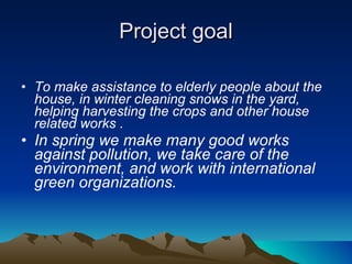 Project goal To make assistance to elderly people about the house, in winter cleaning snows in the yard, helping harvesting the crops and other house related works . In spring we make many good works against pollution, we take care of the environment, and work with international green organizations.  