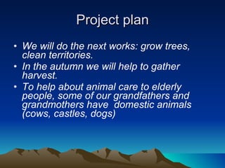 Project plan We will do the next works: grow trees, clean territories.  In the autumn we will help to gather harvest. To help about animal care to elderly people, some of our grandfathers and grandmothers have  domestic animals (cows, castles, dogs) 