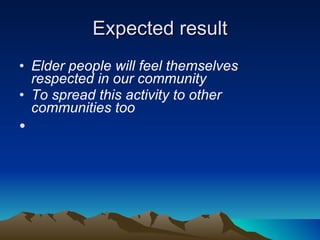 Expected result Elder people will feel themselves respected in our community To spread this activity to other communities too  