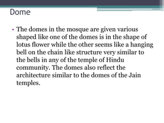 Dome
• The domes in the mosque are given various
shaped like one of the domes is in the shape of
lotus flower while the other seems like a hanging
bell on the chain like structure very similar to
the bells in any of the temple of Hindu
community. The domes also reflect the
architecture similar to the domes of the Jain
temples.
 