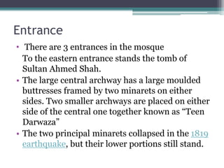 Entrance
• There are 3 entrances in the mosque
To the eastern entrance stands the tomb of
Sultan Ahmed Shah.
• The large central archway has a large moulded
buttresses framed by two minarets on either
sides. Two smaller archways are placed on either
side of the central one together known as “Teen
Darwaza”
• The two principal minarets collapsed in the 1819
earthquake, but their lower portions still stand.
 