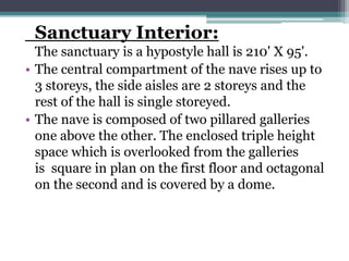 Sanctuary Interior:
The sanctuary is a hypostyle hall is 210' X 95'.
• The central compartment of the nave rises up to
3 storeys, the side aisles are 2 storeys and the
rest of the hall is single storeyed.
• The nave is composed of two pillared galleries
one above the other. The enclosed triple height
space which is overlooked from the galleries
is square in plan on the first floor and octagonal
on the second and is covered by a dome.
 
