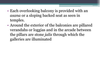 • Each overlooking balcony is provided with an
asana or a sloping backed seat as seen in
temples.
• Around the exterior of the balconies are pillared
verandahs or loggias and in the arcade between
the pillars are stone jalis through which the
galleries are illuminated
 