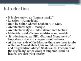 Introduction
• It is also known as “jumma masjid”
• Location – Ahmedabad
• Built by Sultan Ahmed Shah in A.D. 1423.
• Architectural type – mosque
• Architectural style - Indo-Islamic architecture
• Materials used - Yellow sandstone and marble
• It is designated as NHL -National Monument of
Importance due to its magnificient features.
• At the west side of the Mosque there are three tombs
of Sultan Ahmed Shah I, his son Mohammad Shah
and his grandson Ahmed Shah Rauza. The tombs of
the queen and other wives of emperor (Rani Ka
hazira) are also lying nearby.
 