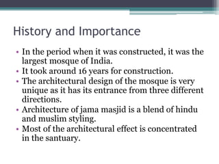 History and Importance
• In the period when it was constructed, it was the
largest mosque of India.
• It took around 16 years for construction.
• The architectural design of the mosque is very
unique as it has its entrance from three different
directions.
• Architecture of jama masjid is a blend of hindu
and muslim styling.
• Most of the architectural effect is concentrated
in the santuary.
 