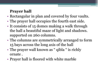 Prayer hall
• Rectangular in plan and covered by four vaults.
• The prayer hall occupies the fourth east side.
• It consists of 15 domes making a walk through
the hall a beautiful maze of light and shadows.
supported on 260 columns.
• The columns are symmetrically arranged to form
15 bays across the long axis of the hall
• The prayer wall known as “ qibla “ is richly
ornate .
• Prayer hall is floored with white marble
 