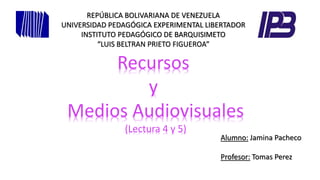 REPÚBLICA BOLIVARIANA DE VENEZUELA 
UNIVERSIDAD PEDAGÓGICA EXPERIMENTAL LIBERTADOR 
INSTITUTO PEDAGÓGICO DE BARQUISIMETO 
“LUIS BELTRAN PRIETO FIGUEROA” 
Recursos 
y 
Medios Audiovisuales 
(Lectura 4 y 5) 
Alumno: Jamina Pacheco 
Profesor: Tomas Perez 
 