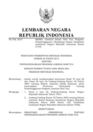 LEMBARAN NEGARA
REPUBLIK INDONESIA
No.156, 2015 KESRA. Jaminan Sosial. Hari Tua. Program.
Penyelenggaraan. (Penjelasan Dalam Tambahan
Lembaran Negara Republik Indonesia Nomor
5716).
PERATURAN PEMERINTAH REPUBLIK INDONESIA
NOMOR 46 TAHUN 2015
TENTANG
PENYELENGGARAAN PROGRAM JAMINAN HARI TUA
DENGAN RAHMAT TUHAN YANG MAHA ESA
PRESIDEN REPUBLIK INDONESIA,
Menimbang : bahwa untuk melaksanakan ketentuan Pasal 37 ayat (5)
dan Pasal 38 ayat (3) Undang-Undang Nomor 40 Tahun
2004 tentang Sistem Jaminan Sosial Nasional, perlu
menetapkan Peraturan Pemerintah tentang
Penyelenggaraan Program Jaminan Hari Tua;
Mengingat : 1. Pasal 5 ayat (2) Undang-Undang Dasar Negara
Republik Indonesia Tahun 1945;
2. Undang-Undang Nomor 40 Tahun 2004 tentang Sistem
Jaminan Sosial Nasional (Lembaran Negara Republik
Indonesia Tahun 2004 Nomor 150, Tambahan
Lembaran Negara Republik Indonesia Nomor 4456);
MEMUTUSKAN:
Menetapkan : PERATURAN PEMERINTAH TENTANG
PENYELENGGARAAN PROGRAM JAMINAN HARI TUA.
 
