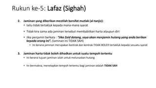 Rukun ke-5: Lafaz (Sighah)
2. Jaminan yang diberikan mestilah bersifat mutlak (al-tanjiz):
• Iaitu tidak tertakluk kepada mana-mana syarat
• Tidak kira sama ada jaminan tersebut membabitkan harta ataupun diri
• Jika penjamin berkata : “Jika Zaid datang, saya akan menjamin hutang yang anda berikan
kepada orang ini”. (Jaminan ini TIDAK SAH)
• Ini kerana jaminan merupakan kontrak dan kontrak TIDAK BOLEH tertakluk kepada sesuatu syarat
3. Jaminan harta tidak boleh dihadkan untuk suatu tempoh tertentu
• Ini kerana tujuan jaminan ialah untuk melunaskan hutang
• Ini bermakna, menetapkan tempoh tertentu bagi jaminan adalah TIDAK SAH
 