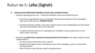 Rukun ke-5: Lafaz (Sighah)
3. Jaminan harta tidak boleh dihadkan untuk suatu tempoh tertentu
• Demikian juga bagi jaminan diri -> Tidak boleh dihadkan untuk suatu tempoh tertentu
• Jika jaminan yang diberikan hanya menyatakan bahawa pihak yang dijamin akan dihadapkan
pada suatu tarikh tertentu, JAMINAN INI SAH
• Contohnya Penjamin berkata: “Saya akan memberi jaminan akan menghadapkan tertuduh tetapi
saya akan hanya lakukan sebulan dari sekarang”
• Ini adalah sah kerana jaminan ini mewajibkan diri melakukan sesuatu perkara dan ini sama
seperti upah untuk kerja.
• Penjamin juga dibenarkan menjamin hutang yang telah tamat tempoh untuk dibayar selepas sesuatu
tempoh tertentu.
• Ini kerana penjamin bertindak secara sukarela
• Mungkin dia dia tidak mampu membayarnya serta-merta sedangkan urusan itu memerlukan
seorang penjamin
• Oleh itu jaminan akan diberikan seperti yang dipersetujui
 