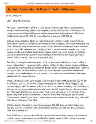 5/4/2014 Hizbut Tahrir Indonesia » Blog Archive » Jaminan Kesehatan di Masa Khilafah ‘Abbasiyah
http://m.hizbut-tahrir.or.id/2012/07/05/jaminan-kesehatan-di-masa-khilafah-%e2%80%98abbasiyah/ 1/2
Jaminan Kesehatan di Masa Khilafah ‘Abbasiyah
July 5th, 2012 by kafi
Oleh: Hafidz Abdurrahman
Abu Bakar Muhammad bin Zakaria al-Razi, atau dikenali sebagai Rhazes di dunia Barat,
merupakan salah seorang pakar sains yang hidup antara tahun 251-313 H/865-925 M. Dia
hidup pada zaman Khilafah Abbasiyah, bertepatan pada era delapan Khalifah. Mulai dari
Khalifah al-Muntashir (861-862 M) hingga Khalifah al-Muqtadir (902-932 M).
Sebagai ilmuan sekaligus dokter, ar-Razi memberikan panduan kepada murid-muridnya,
bahwa tujuan utama para dokter adalah menyembuhkan orang sakit lebih besar ketimbang niat
untuk mendapatkan upah atau imbalan materi lainnya. Mereka diminta memberikan perhatian
kepada orang fakir, sebagaimana orang kaya maupun pejabat negara. Mereka juga harus
mampu memberikan motivasi kesembuhan kepada pasiennya, meski mereka sendiri tidak
yakin. Karena kondisi fisik pasien banyak dipengaruhi oleh kondisi psikologisnya (‘Abdul
Mun’im Shafi, Ta’lim at-Thibb ‘Inda al-Arab, hal. 279).
Perhatian di bidang kesehatan seperti ini tidak hanya terbatas di kota-kota besar, bahkan di
seluruh wilayah Islam, hingga sampai ke pelosok, bahkan di dalam penjara-penjara sekalipun.
Pada era itu, sudah ada kebijakan Khilafah dengan rumah sakit keliling. Rumah sakit seperti ini
masuk dari desa ke desa. Perlu dicatat di sini, Khilafah saat itu benar-benar memberikan
perhatian di bidang kesehatan dengan layanan nomor satu, tanpa membedakan lingkungan,
strata sosial dan tingkat ekonomi.
Wazir Ali bin Isa al-Jarrah, yang menjadi wazir di masa Khalifah al-Muqtadir (908-932 M) dan
al-Qahir (932-934 M), dan dikenal sebagai wazir yang adil dan ahli hadits yang jujur, juga
penulis yang produktif, pernah mengirim surat kepada kepala dokter di Baghdad, “Aku berpikir
tentang orang-orang yang berada dalam tahanan. Jumlah mereka banyak, dan tempatnya
pun tidak layak. Mereka bisa diserang penyakit. Maka, kamu harus menyediakan dokter-
dokter yang akan memeriksa mereka setiap hari, membawa obat-obatan dan minuman
untuk mereka, berkeliling ke seluruh bagian penjara dan mengobati mereka yang sakit.” (Ibn
Qifthi,Tarikh al-Hukama’, hal. 148)
Wazir Ali sendiri dikenal kaya raya. Pendapatannya 700.000 dinar per bulan. Tetapi, dari
700.000 Dinar itu, ia infakkan untuk kemaslahatan umat sebesar 680.000 dinar. Termasuk
untuk wakaf dan lain-lain.
Para Khalifah dan penguasa kaum Muslim di masa lalu, bukan hanya mengandalkan anggara
negara. Karena mereka juga ingin mendapatkan pahala yang mengalir, maka mereka pun
 