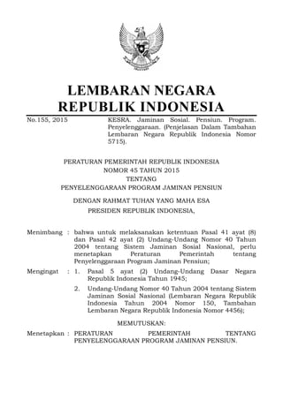 LEMBARAN NEGARA
REPUBLIK INDONESIA
No.155, 2015 KESRA. Jaminan Sosial. Pensiun. Program.
Penyelenggaraan. (Penjelasan Dalam Tambahan
Lembaran Negara Republik Indonesia Nomor
5715).
PERATURAN PEMERINTAH REPUBLIK INDONESIA
NOMOR 45 TAHUN 2015
TENTANG
PENYELENGGARAAN PROGRAM JAMINAN PENSIUN
DENGAN RAHMAT TUHAN YANG MAHA ESA
PRESIDEN REPUBLIK INDONESIA,
Menimbang : bahwa untuk melaksanakan ketentuan Pasal 41 ayat (8)
dan Pasal 42 ayat (2) Undang-Undang Nomor 40 Tahun
2004 tentang Sistem Jaminan Sosial Nasional, perlu
menetapkan Peraturan Pemerintah tentang
Penyelenggaraan Program Jaminan Pensiun;
Mengingat : 1. Pasal 5 ayat (2) Undang-Undang Dasar Negara
Republik Indonesia Tahun 1945;
2. Undang-Undang Nomor 40 Tahun 2004 tentang Sistem
Jaminan Sosial Nasional (Lembaran Negara Republik
Indonesia Tahun 2004 Nomor 150, Tambahan
Lembaran Negara Republik Indonesia Nomor 4456);
MEMUTUSKAN:
Menetapkan : PERATURAN PEMERINTAH TENTANG
PENYELENGGARAAN PROGRAM JAMINAN PENSIUN.
 