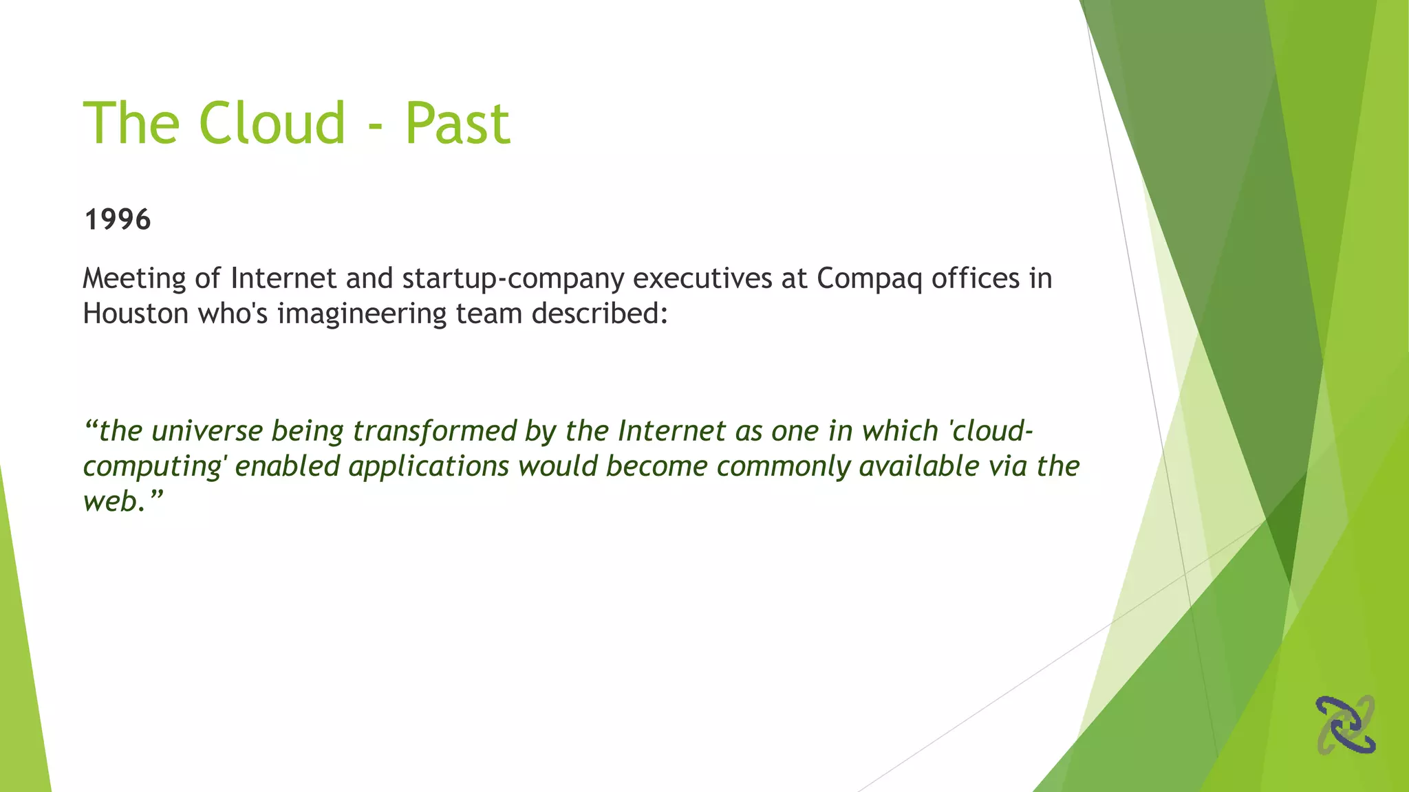 1996
Meeting of Internet and startup-company executives at Compaq offices in
Houston who's imagineering team described:
“the universe being transformed by the Internet as one in which 'cloud-
computing' enabled applications would become commonly available via the
web.”
The Cloud - Past
 