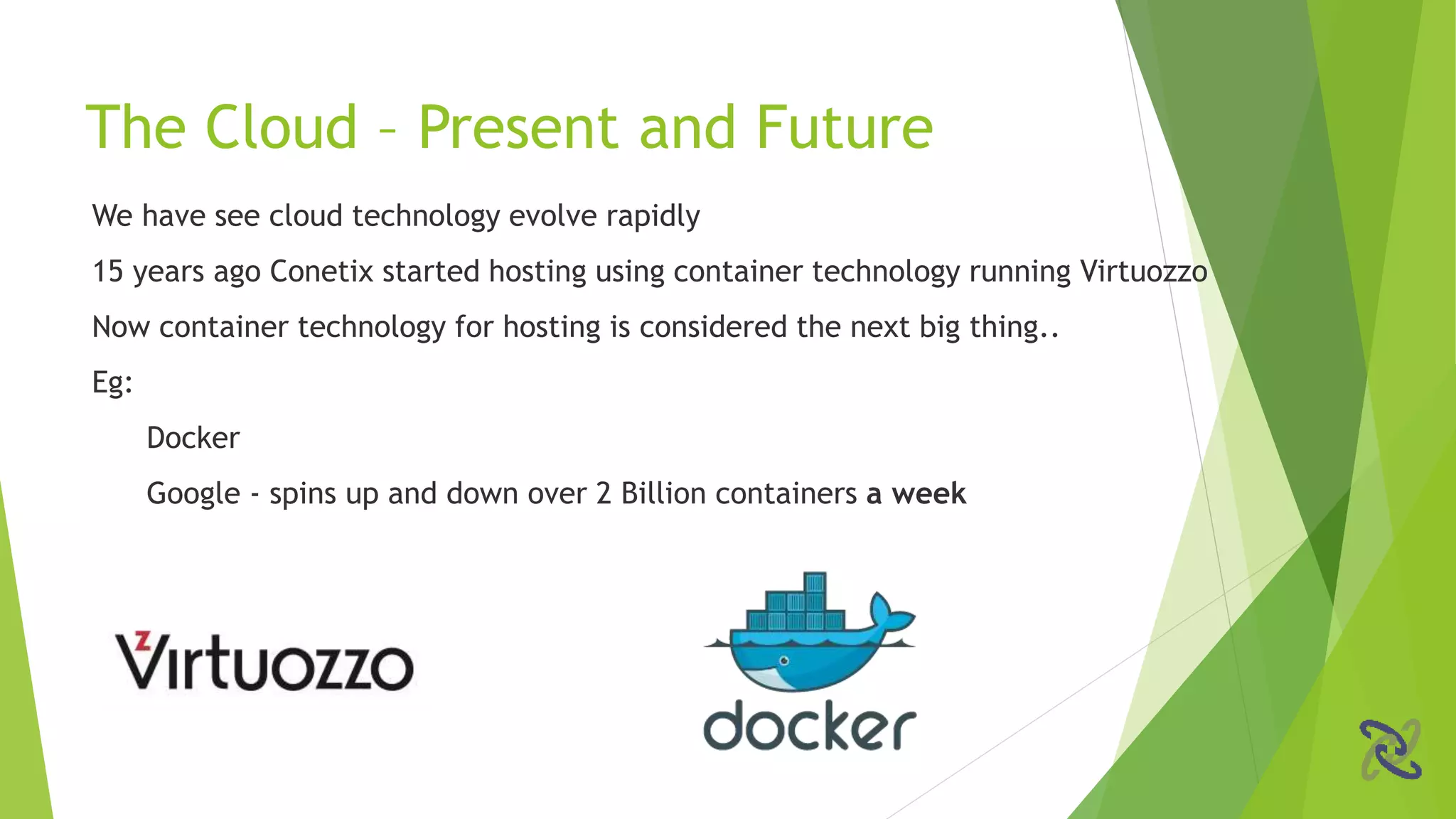 We have see cloud technology evolve rapidly
15 years ago Conetix started hosting using container technology running Virtuozzo
Now container technology for hosting is considered the next big thing..
Eg:
Docker
Google - spins up and down over 2 Billion containers a week
The Cloud – Present and Future
 