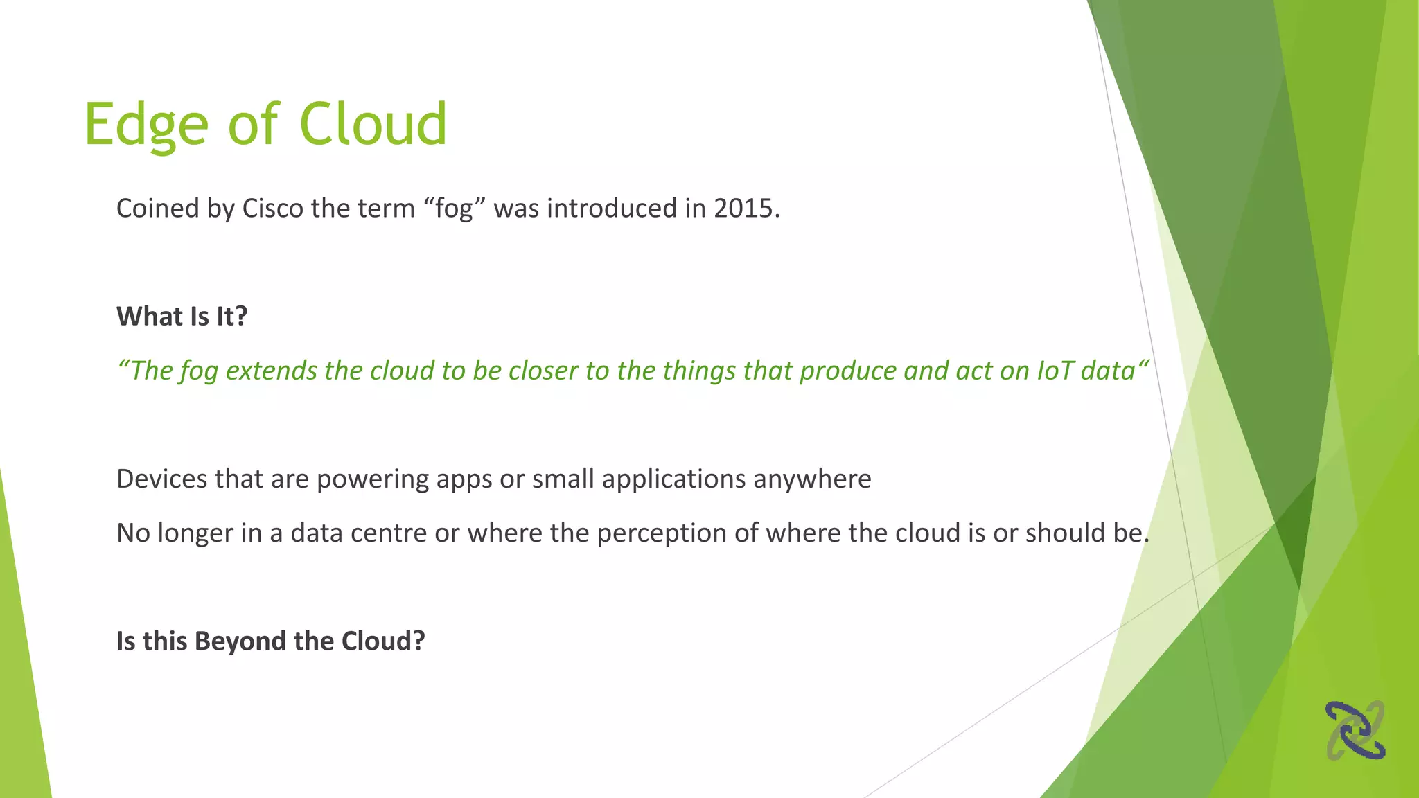 Coined by Cisco the term “fog” was introduced in 2015.
What Is It?
“The fog extends the cloud to be closer to the things that produce and act on IoT data“
Devices that are powering apps or small applications anywhere
No longer in a data centre or where the perception of where the cloud is or should be.
Is this Beyond the Cloud?
Edge of Cloud
 