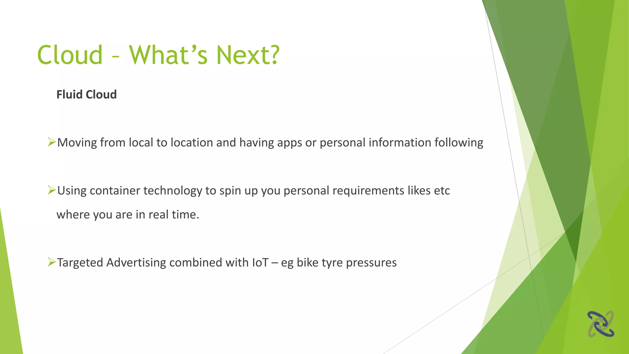 Fluid Cloud
Moving from local to location and having apps or personal information following
Using container technology to spin up you personal requirements likes etc
where you are in real time.
Targeted Advertising combined with IoT – eg bike tyre pressures
Cloud – What’s Next?
 