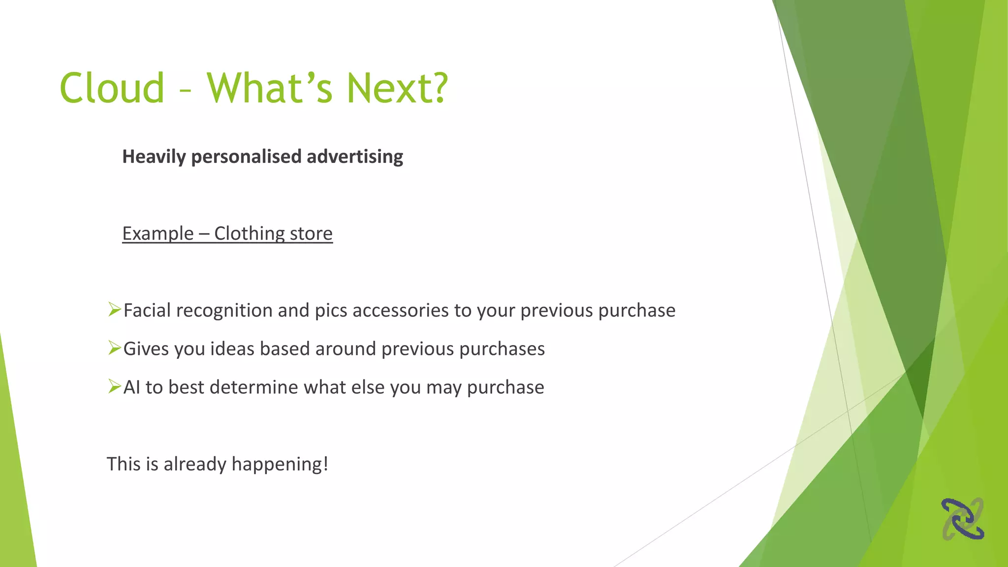 Heavily personalised advertising
Example – Clothing store
Facial recognition and pics accessories to your previous purchase
Gives you ideas based around previous purchases
AI to best determine what else you may purchase
This is already happening!
Cloud – What’s Next?
 