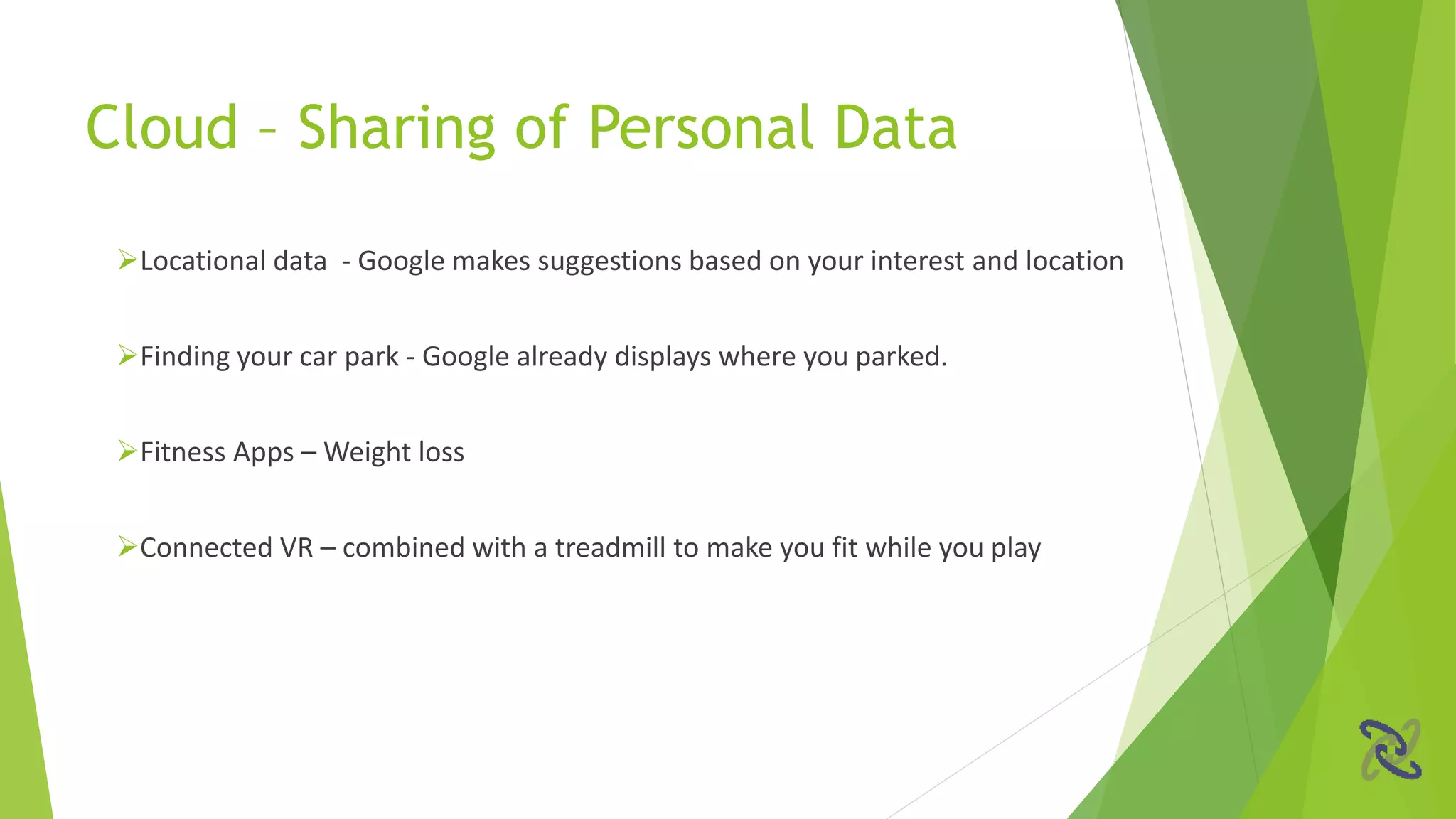 Cloud – Sharing of Personal Data
Locational data - Google makes suggestions based on your interest and location
Finding your car park - Google already displays where you parked.
Fitness Apps – Weight loss
Connected VR – combined with a treadmill to make you fit while you play
 