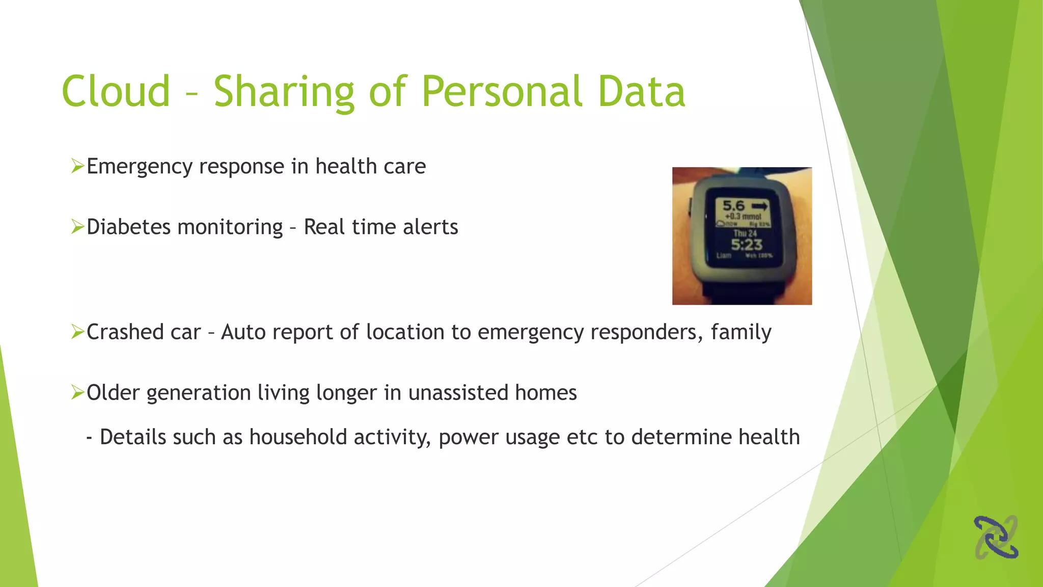 Emergency response in health care
Diabetes monitoring – Real time alerts
Crashed car – Auto report of location to emergency responders, family
Older generation living longer in unassisted homes
- Details such as household activity, power usage etc to determine health
Cloud – Sharing of Personal Data
 