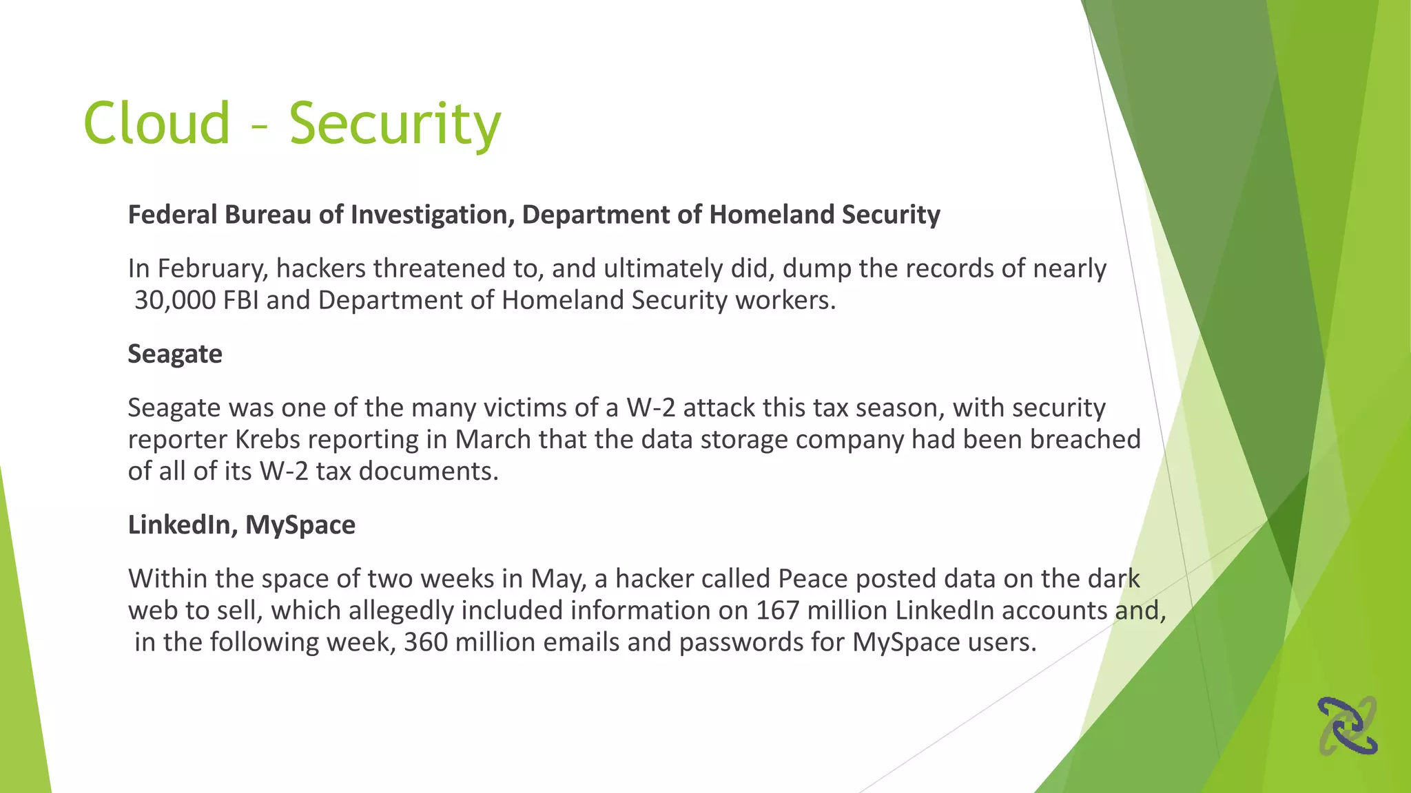 Federal Bureau of Investigation, Department of Homeland Security
In February, hackers threatened to, and ultimately did, dump the records of nearly
30,000 FBI and Department of Homeland Security workers.
Seagate
Seagate was one of the many victims of a W-2 attack this tax season, with security
reporter Krebs reporting in March that the data storage company had been breached
of all of its W-2 tax documents.
LinkedIn, MySpace
Within the space of two weeks in May, a hacker called Peace posted data on the dark
web to sell, which allegedly included information on 167 million LinkedIn accounts and,
in the following week, 360 million emails and passwords for MySpace users.
Cloud – Security
 