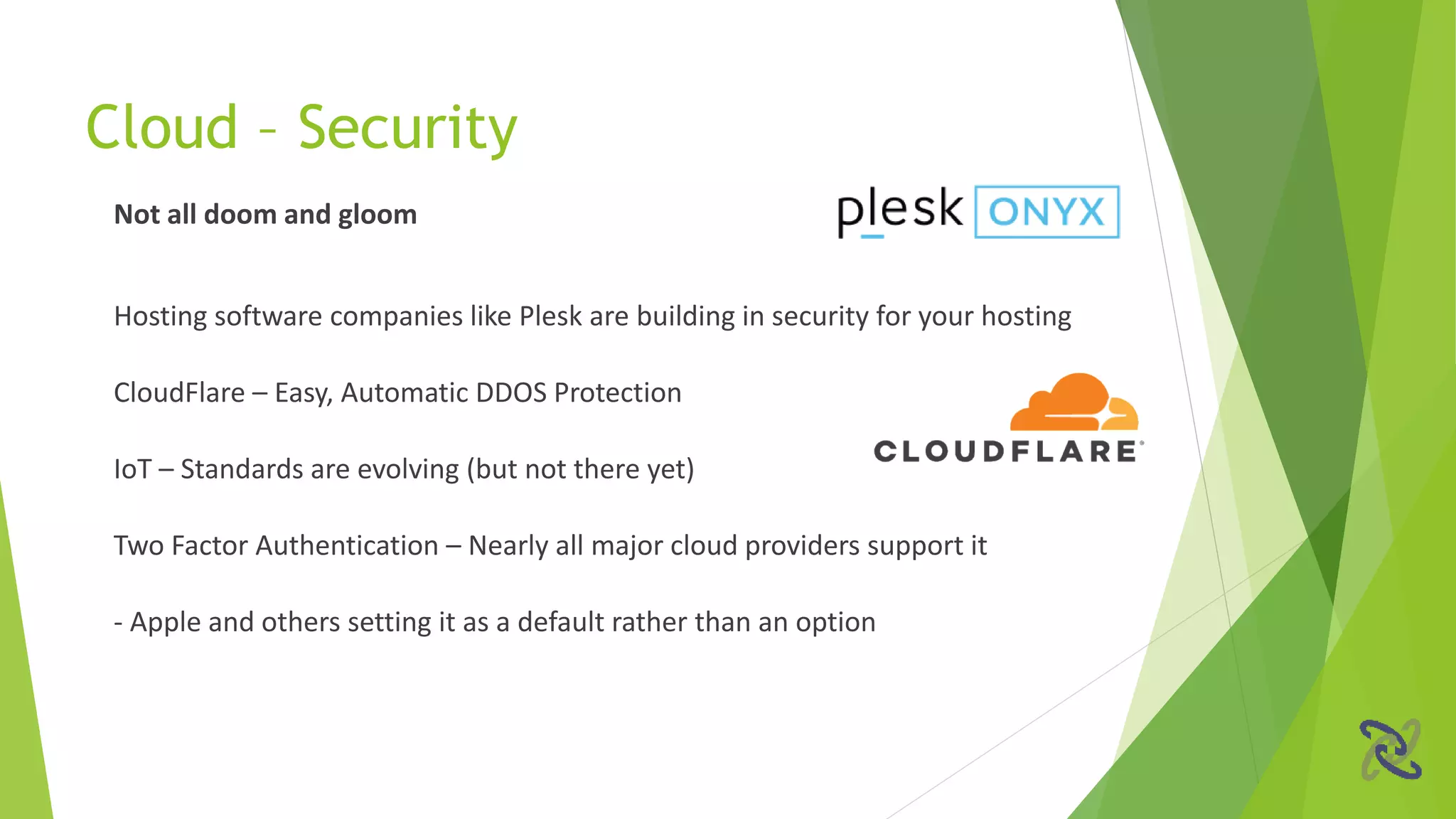 Not all doom and gloom
Hosting software companies like Plesk are building in security for your hosting
CloudFlare – Easy, Automatic DDOS Protection
IoT – Standards are evolving (but not there yet)
Two Factor Authentication – Nearly all major cloud providers support it
- Apple and others setting it as a default rather than an option
Cloud – Security
 